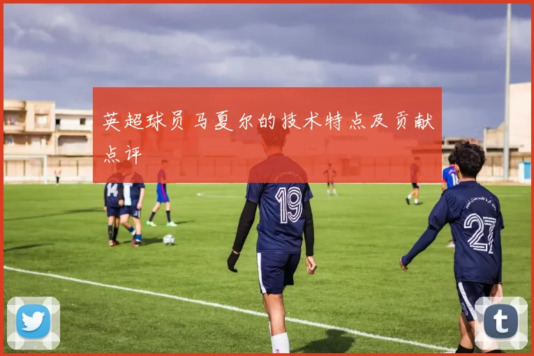 英超球员马夏尔的技术特点及贡献点评