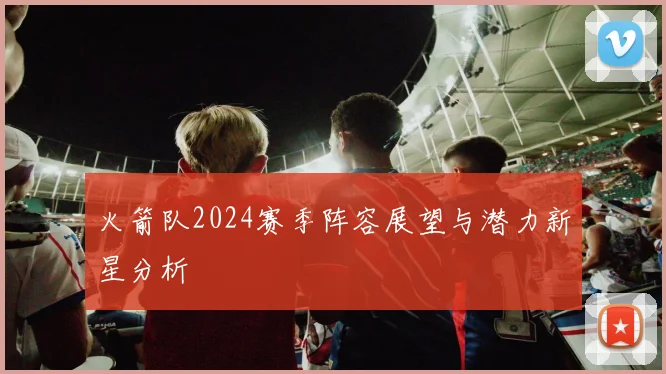 火箭队2024赛季阵容展望与潜力新星分析