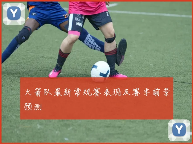 火箭队最新常规赛表现及赛季前景预测