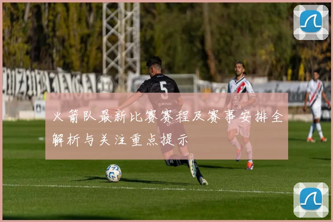 火箭队最新比赛赛程及赛事安排全解析与关注重点提示