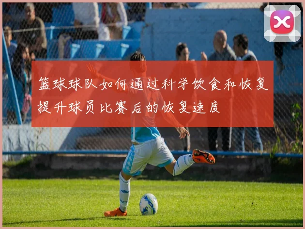 篮球球队如何通过科学饮食和恢复提升球员比赛后的恢复速度