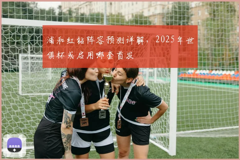 浦和红钻阵容预测详解，2025年世俱杯或启用哪套首发